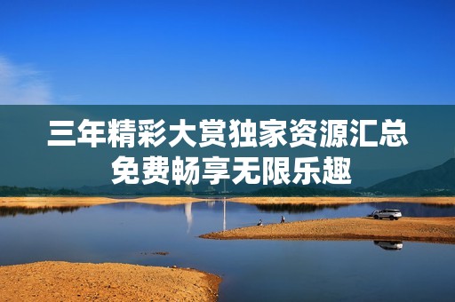 三年精彩大赏独家资源汇总 免费畅享无限乐趣