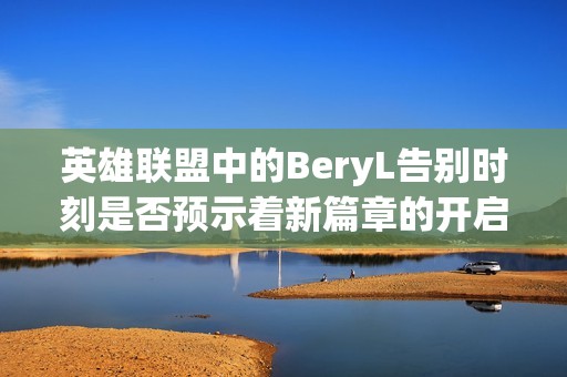 英雄联盟中的BeryL告别时刻是否预示着新篇章的开启？