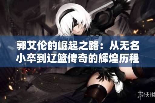 郭艾伦的崛起之路：从无名小卒到辽篮传奇的辉煌历程