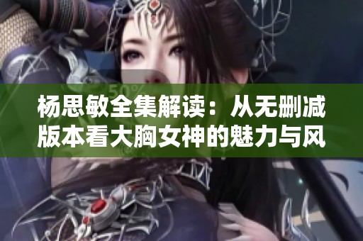 杨思敏全集解读：从无删减版本看大胸女神的魅力与风采