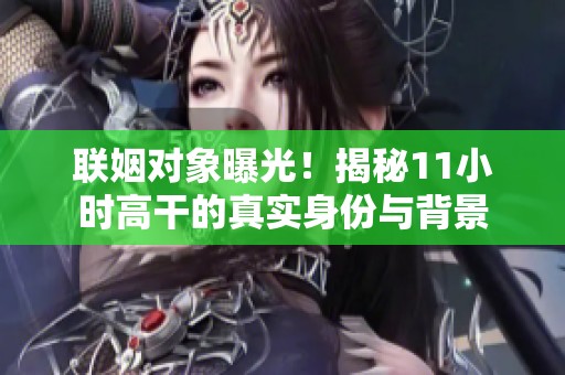 联姻对象曝光！揭秘11小时高干的真实身份与背景