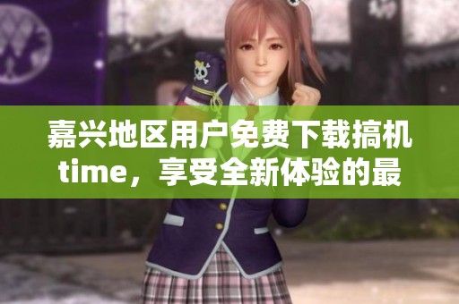 嘉兴地区用户免费下载搞机time，享受全新体验的最佳选择