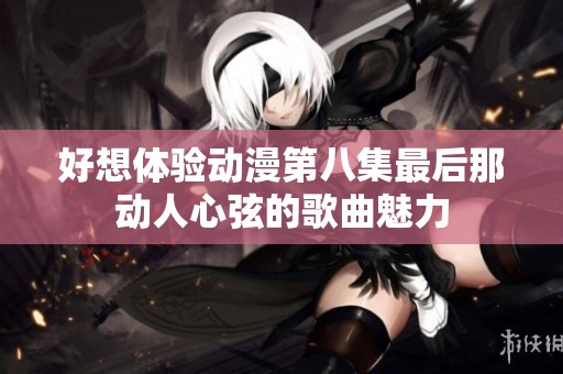 好想体验动漫第八集最后那动人心弦的歌曲魅力