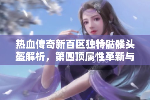 热血传奇新百区独特骷髅头盔解析，第四顶属性革新与老百区对比