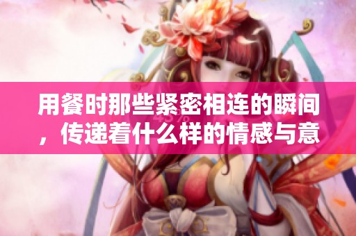 用餐时那些紧密相连的瞬间，传递着什么样的情感与意义