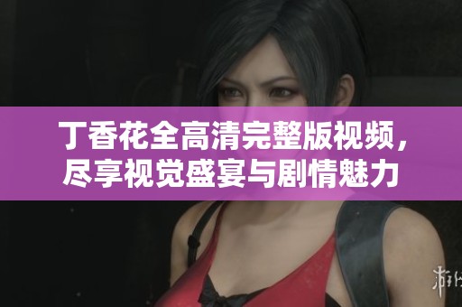 丁香花全高清完整版视频，尽享视觉盛宴与剧情魅力