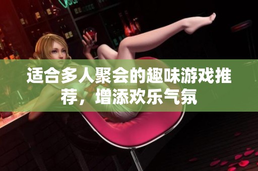 适合多人聚会的趣味游戏推荐，增添欢乐气氛