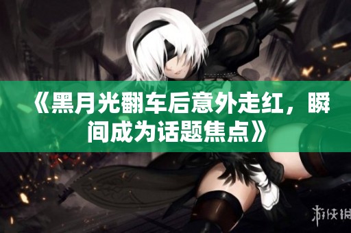 《黑月光翻车后意外走红，瞬间成为话题焦点》