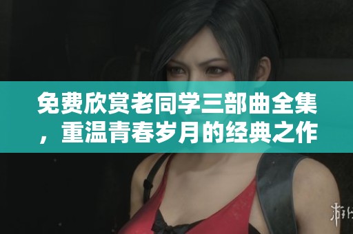 免费欣赏老同学三部曲全集，重温青春岁月的经典之作