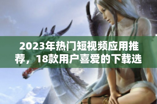 2023年热门短视频应用推荐，18款用户喜爱的下载选择