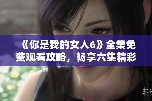 《你是我的女人6》全集免费观看攻略，畅享六集精彩内容！