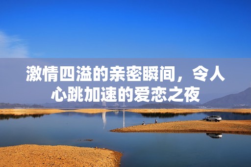 激情四溢的亲密瞬间，令人心跳加速的爱恋之夜
