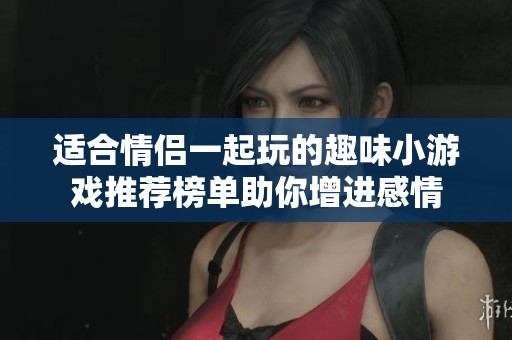 适合情侣一起玩的趣味小游戏推荐榜单助你增进感情