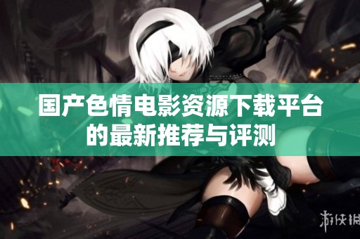 国产色情电影资源下载平台的最新推荐与评测