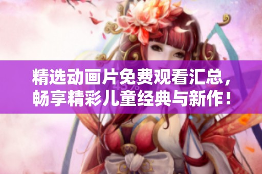 精选动画片免费观看汇总，畅享精彩儿童经典与新作！