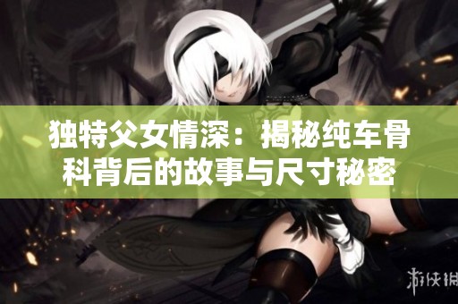 独特父女情深：揭秘纯车骨科背后的故事与尺寸秘密
