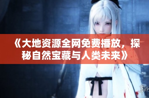 《大地资源全网免费播放，探秘自然宝藏与人类未来》