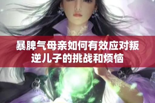 暴脾气母亲如何有效应对叛逆儿子的挑战和烦恼