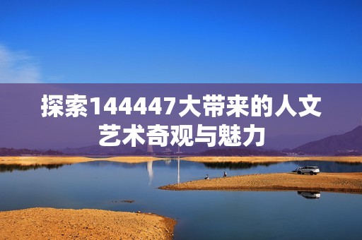 探索144447大带来的人文艺术奇观与魅力