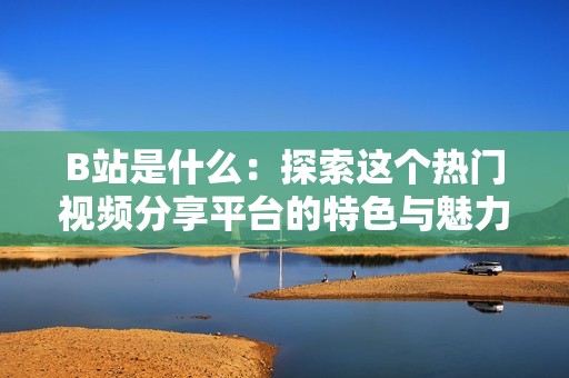 B站是什么：探索这个热门视频分享平台的特色与魅力