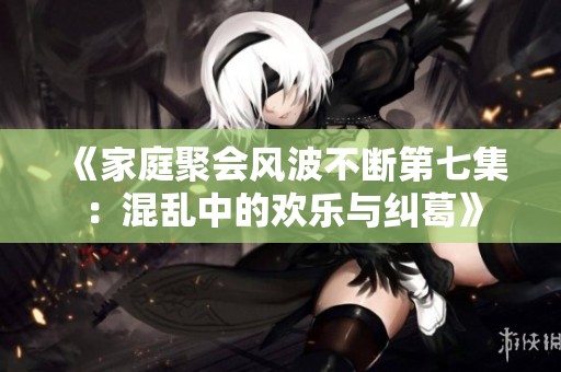 《家庭聚会风波不断第七集：混乱中的欢乐与纠葛》