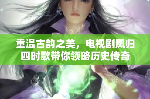 重温古韵之美，电视剧凤归四时歌带你领略历史传奇