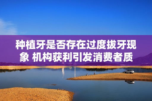 种植牙是否存在过度拔牙现象 机构获利引发消费者质疑