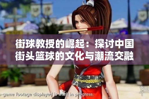 街球教授的崛起：探讨中国街头篮球的文化与潮流交融