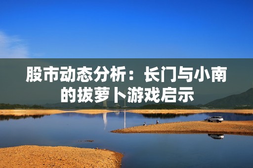 股市动态分析：长门与小南的拔萝卜游戏启示