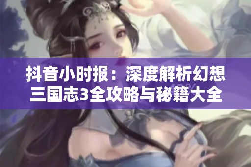 抖音小时报：深度解析幻想三国志3全攻略与秘籍大全