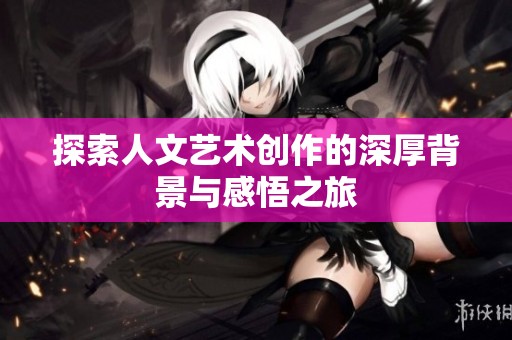 探索人文艺术创作的深厚背景与感悟之旅