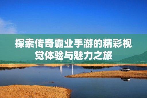 探索传奇霸业手游的精彩视觉体验与魅力之旅