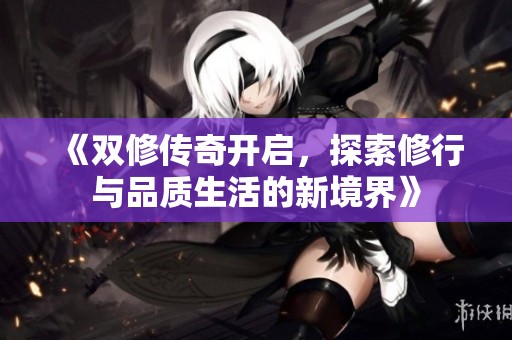 《双修传奇开启，探索修行与品质生活的新境界》
