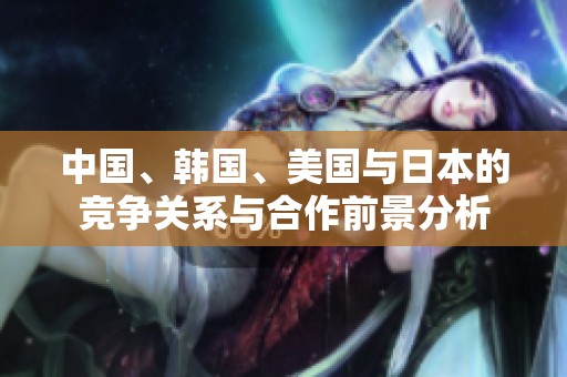 中国、韩国、美国与日本的竞争关系与合作前景分析