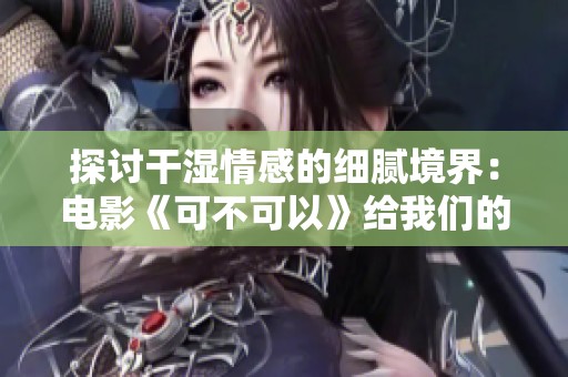 探讨干湿情感的细腻境界：电影《可不可以》给我们的启示
