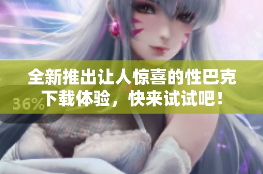 全新推出让人惊喜的性巴克下载体验，快来试试吧！