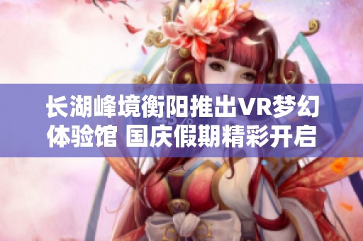 长湖峰境衡阳推出VR梦幻体验馆 国庆假期精彩开启