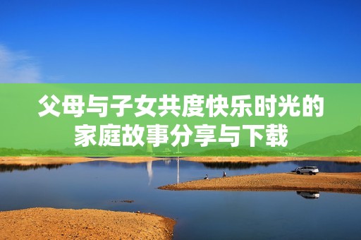 父母与子女共度快乐时光的家庭故事分享与下载
