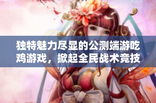 独特魅力尽显的公测端游吃鸡游戏，掀起全民战术竞技热潮