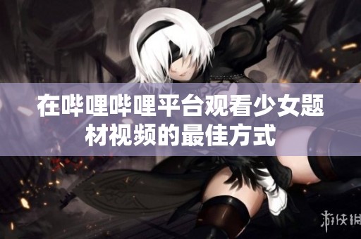 在哔哩哔哩平台观看少女题材视频的最佳方式