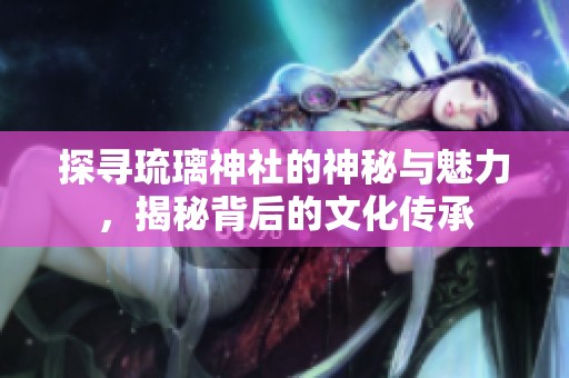 探寻琉璃神社的神秘与魅力，揭秘背后的文化传承