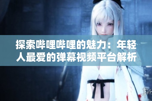 探索哔哩哔哩的魅力：年轻人最爱的弹幕视频平台解析