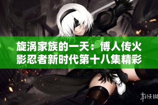 旋涡家族的一天：博人传火影忍者新时代第十八集精彩回顾