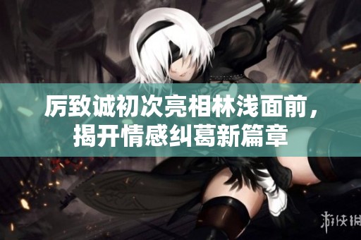 厉致诚初次亮相林浅面前，揭开情感纠葛新篇章