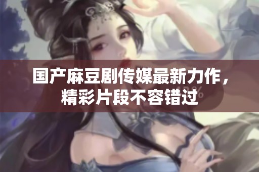 国产麻豆剧传媒最新力作，精彩片段不容错过
