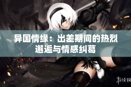 异国情缘：出差期间的热烈邂逅与情感纠葛