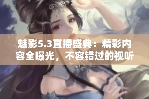 魅影5.3直播盛典：精彩内容全曝光，不容错过的视听盛宴