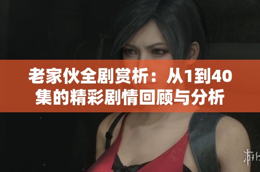 老家伙全剧赏析：从1到40集的精彩剧情回顾与分析