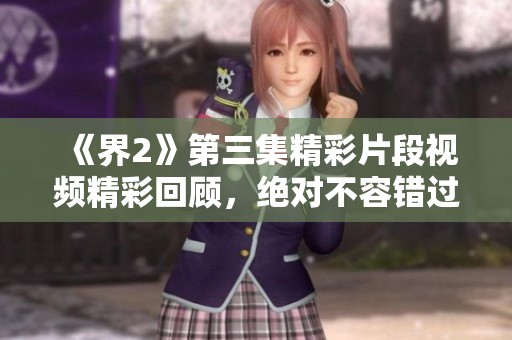 《界2》第三集精彩片段视频精彩回顾，绝对不容错过！