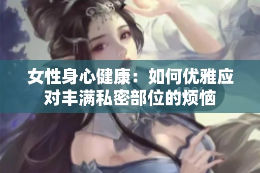 女性身心健康：如何优雅应对丰满私密部位的烦恼